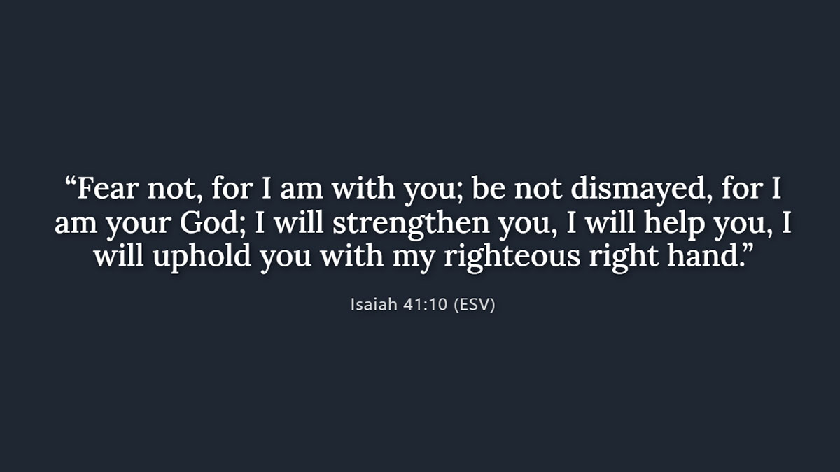 Isaiah 41:10 Bible verse for fear and anxiety: "Fear not, for I am with you; be not dismayed, for I am your God; I will strengthen you, I will help you..."