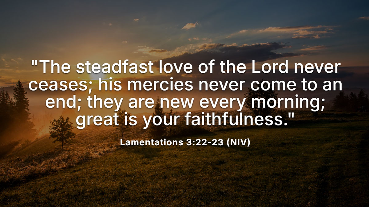 A scripture for personal birthday reflection on God's faithfulness, Lamentations 3:22-23, "The steadfast love of the Lord never ceases; his mercies are new every morning."