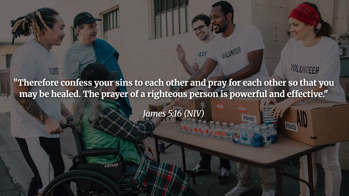 Bible Verses about praying for others – James 5:16 NIV: "Confess your sins to each other and pray for each other so that you may be healed. The prayer of a righteous person is powerful and effective."